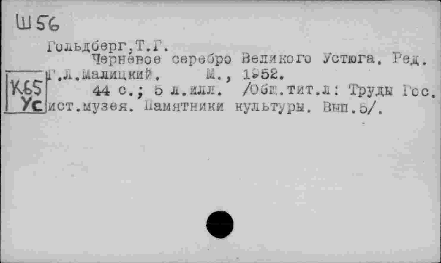 ﻿Гольдберг,Т.Г.
Черневое серебро Великого Устюга. Ред.
Г,Л.Малицкий. М., 1*52.
44CJ 5 Л. ИЛЛ. /Общ.тит.л: Труды Гос. ист.музея, памятники культуры. Выл.5/.
Ус